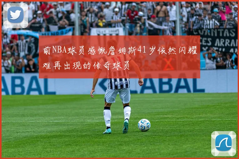 前NBA球员感慨詹姆斯41岁依然闪耀难再出现的传奇球员