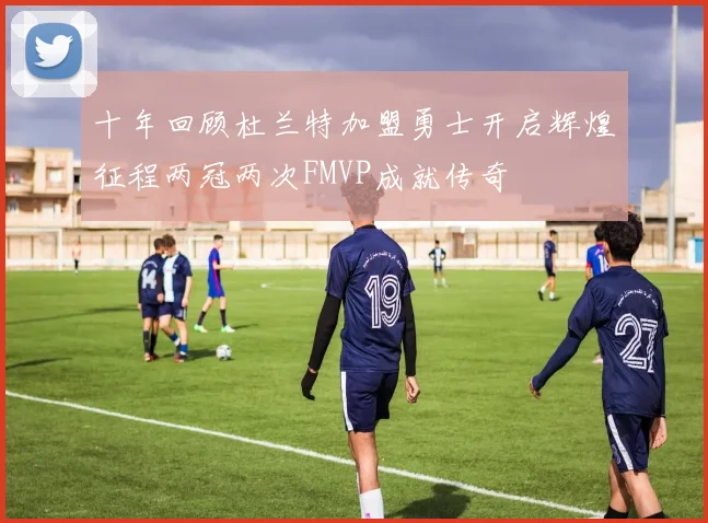 十年回顾杜兰特加盟勇士开启辉煌征程两冠两次FMVP成就传奇