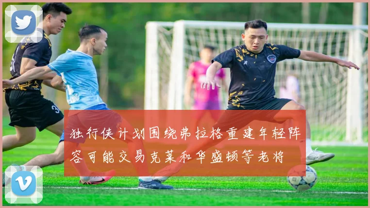 独行侠计划围绕弗拉格重建年轻阵容可能交易克莱和华盛顿等老将