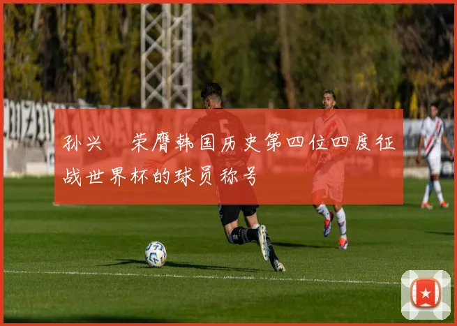孙兴慜荣膺韩国历史第四位四度征战世界杯的球员称号
