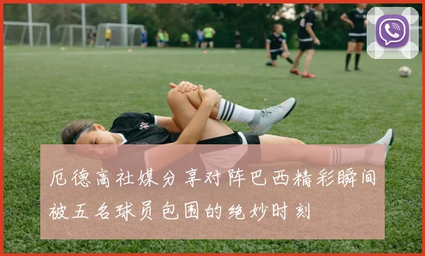厄德高社媒分享对阵巴西精彩瞬间被五名球员包围的绝妙时刻