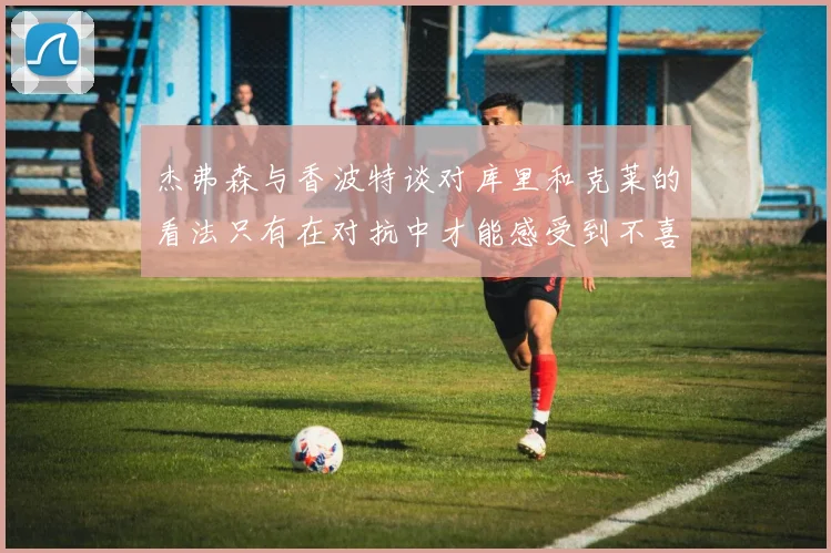 杰弗森与香波特谈对库里和克莱的看法只有在对抗中才能感受到不喜欢