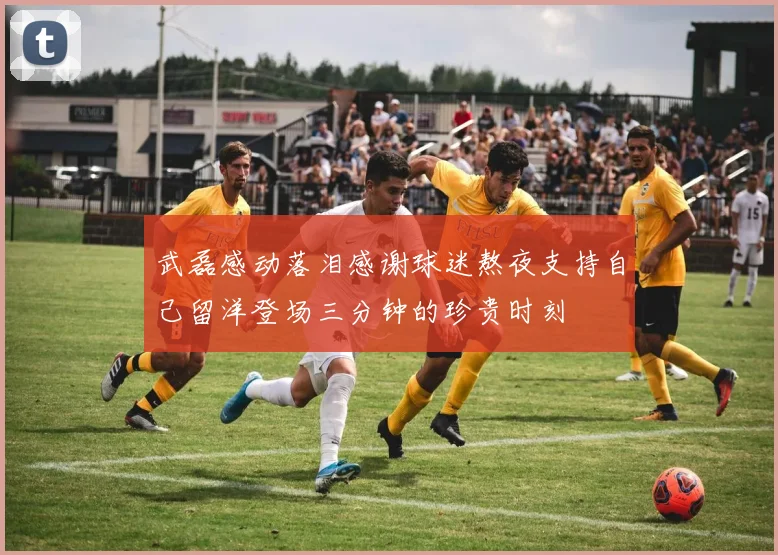 武磊感动落泪感谢球迷熬夜支持自己留洋登场三分钟的珍贵时刻