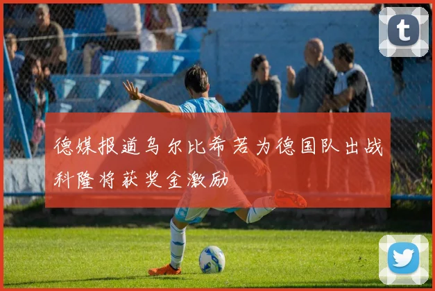 德媒报道乌尔比希若为德国队出战科隆将获奖金激励