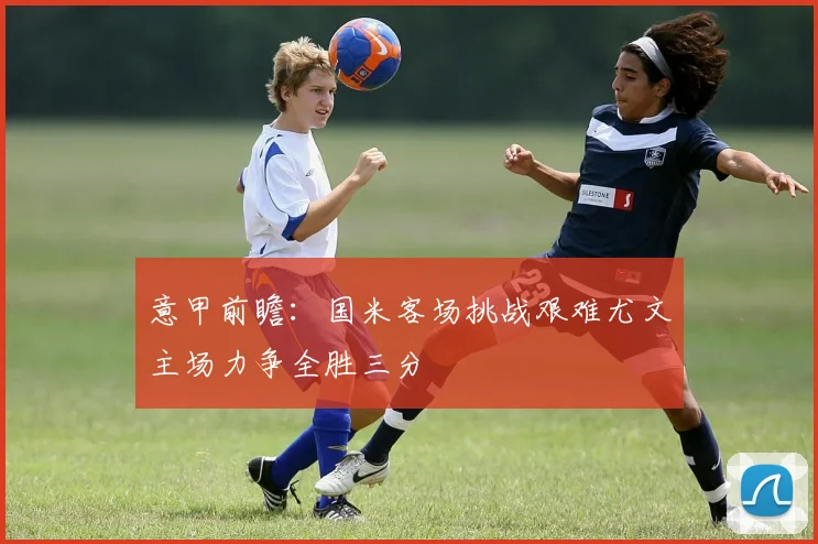 意甲前瞻：国米客场挑战艰难尤文主场力争全胜三分