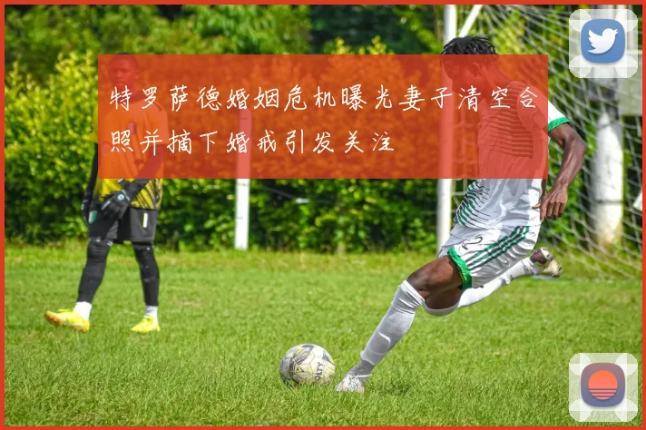 特罗萨德婚姻危机曝光妻子清空合照并摘下婚戒引发关注