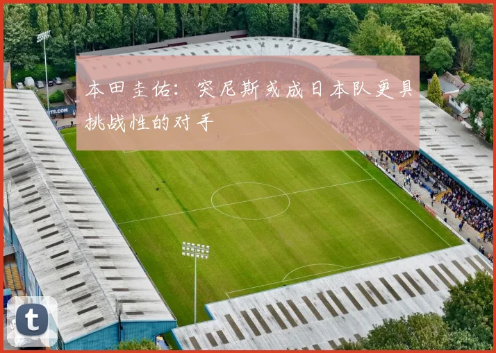 本田圭佑：突尼斯或成日本队更具挑战性的对手