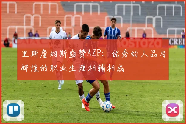 里斯詹姆斯盛赞AZP：优秀的人品与辉煌的职业生涯相辅相成