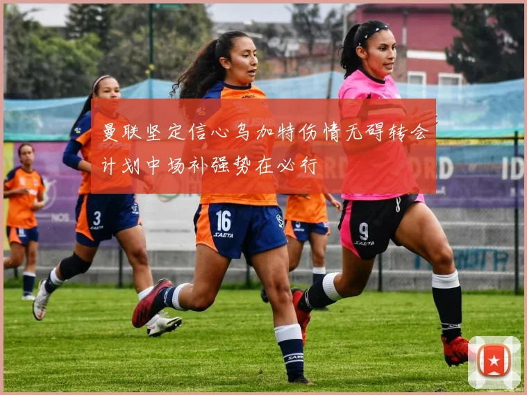 曼联坚定信心乌加特伤情无碍转会计划中场补强势在必行