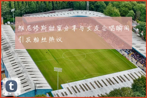 维尼修斯甜蜜分享与女友合唱瞬间引发粉丝热议