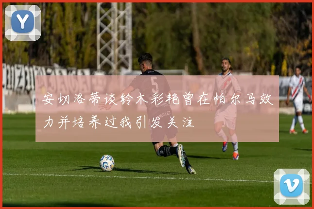 安切洛蒂谈铃木彩艳曾在帕尔马效力并培养过我引发关注